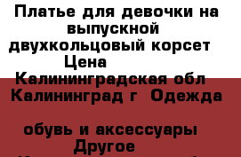 Платье для девочки на выпускной  двухкольцовый корсет › Цена ­ 3 350 - Калининградская обл., Калининград г. Одежда, обувь и аксессуары » Другое   . Калининградская обл.